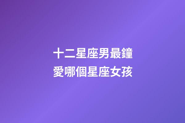 十二星座男最鐘愛哪個星座女孩-第1張-星座運勢-玄機派