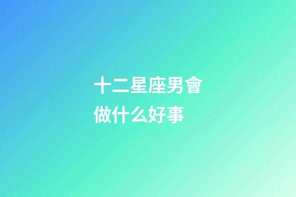 十二星座男會做什么好事-第1張-星座運勢-玄機派