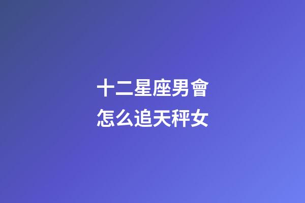 十二星座男會怎么追天秤女-第1張-星座運勢-玄機派