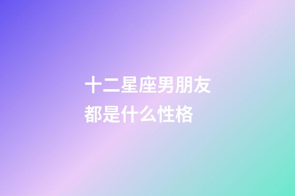十二星座男朋友都是什么性格-第1張-星座運勢-玄機派