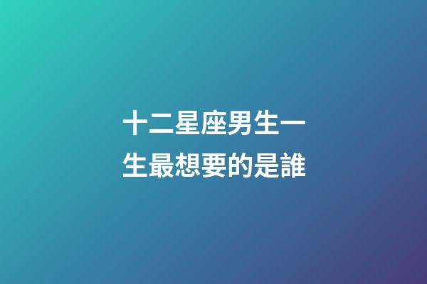 十二星座男生一生最想要的是誰-第1張-星座運勢-玄機派