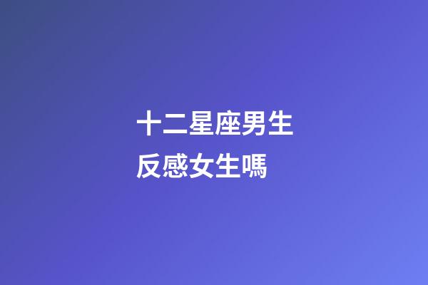 十二星座男生反感女生嗎-第1張-星座運勢-玄機派