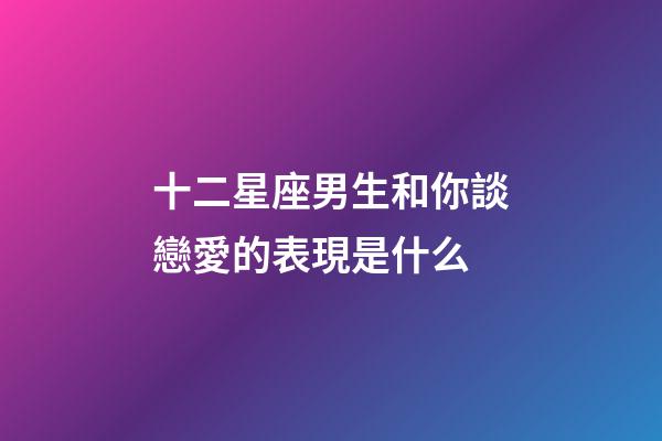 十二星座男生和你談戀愛的表現是什么-第1張-星座運勢-玄機派