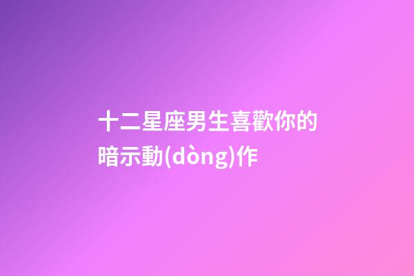 十二星座男生喜歡你的暗示動(dòng)作-第1張-星座運(yùn)勢(shì)-玄機(jī)派