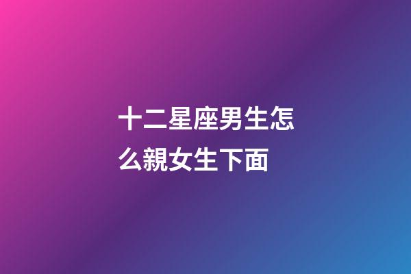 十二星座男生怎么親女生下面-第1張-星座運勢-玄機派