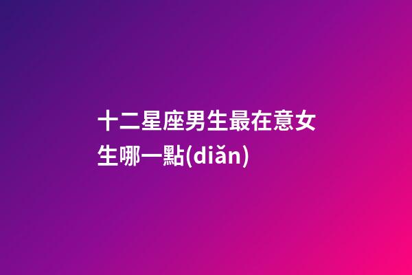 十二星座男生最在意女生哪一點(diǎn)-第1張-星座運(yùn)勢-玄機(jī)派