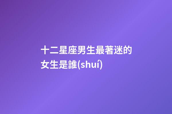 十二星座男生最著迷的女生是誰(shuí)-第1張-星座運(yùn)勢(shì)-玄機(jī)派