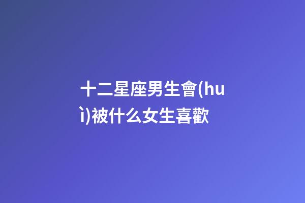 十二星座男生會(huì)被什么女生喜歡-第1張-星座運(yùn)勢-玄機(jī)派