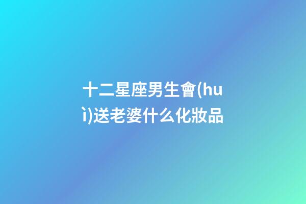 十二星座男生會(huì)送老婆什么化妝品-第1張-星座運(yùn)勢(shì)-玄機(jī)派