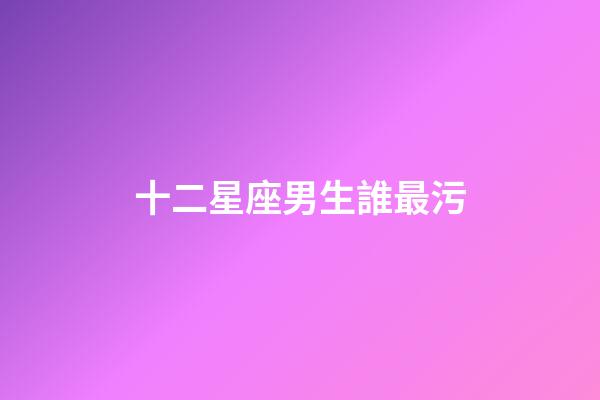 十二星座男生誰最污-第1張-星座運勢-玄機派
