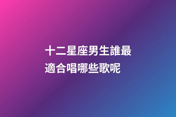 十二星座男生誰最適合唱哪些歌呢-第1張-星座運(yùn)勢(shì)-玄機(jī)派