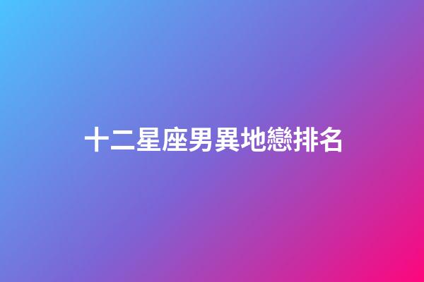 十二星座男異地戀排名-第1張-星座運勢-玄機派