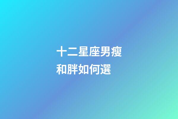 十二星座男瘦和胖如何選-第1張-星座運勢-玄機派
