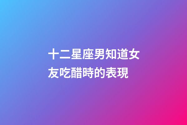 十二星座男知道女友吃醋時的表現-第1張-星座運勢-玄機派