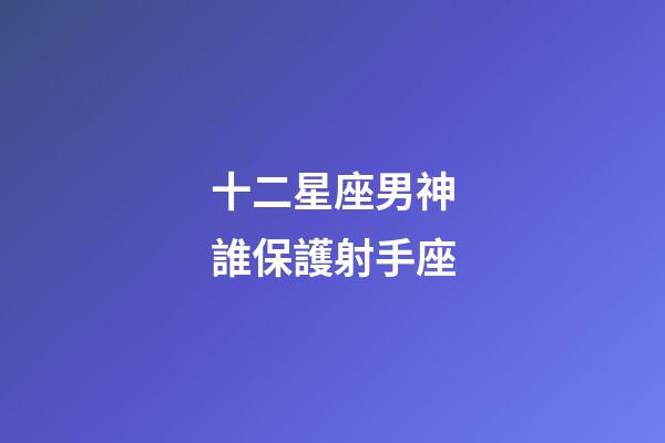 十二星座男神誰保護射手座-第1張-星座運勢-玄機派