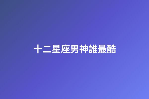 十二星座男神誰最酷-第1張-星座運勢-玄機派