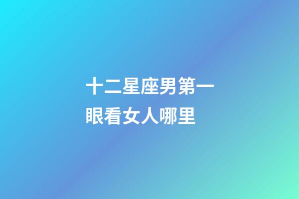 十二星座男第一眼看女人哪里-第1張-星座運勢-玄機派