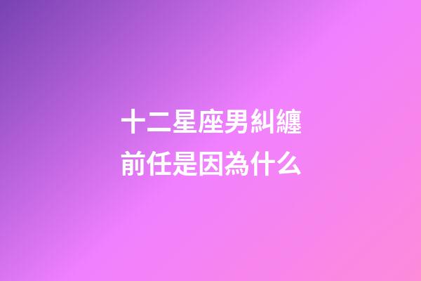 十二星座男糾纏前任是因為什么-第1張-星座運勢-玄機派