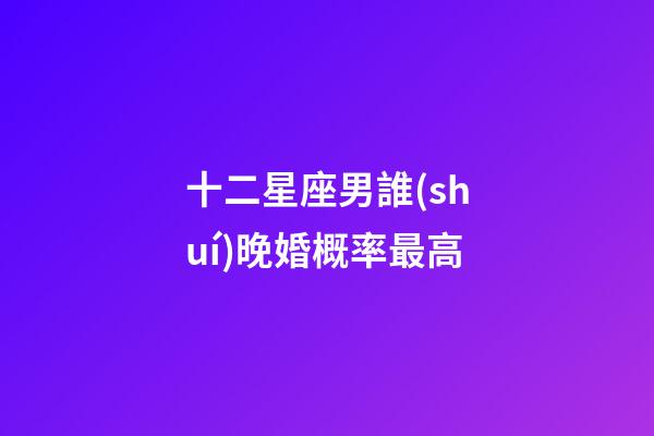 十二星座男誰(shuí)晚婚概率最高-第1張-星座運(yùn)勢(shì)-玄機(jī)派