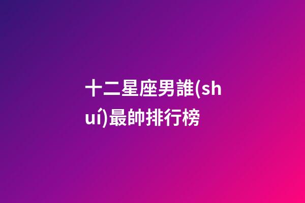 十二星座男誰(shuí)最帥排行榜-第1張-星座運(yùn)勢(shì)-玄機(jī)派