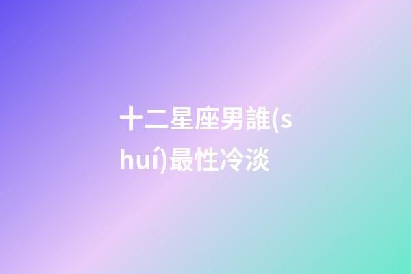 十二星座男誰(shuí)最性冷淡-第1張-星座運(yùn)勢(shì)-玄機(jī)派