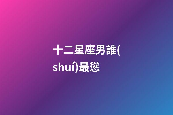 十二星座男誰(shuí)最慫-第1張-星座運(yùn)勢(shì)-玄機(jī)派