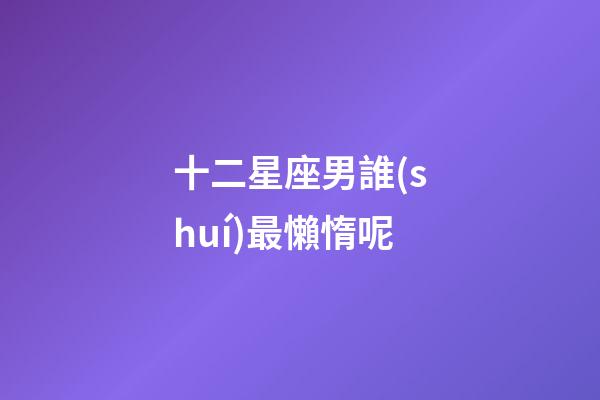 十二星座男誰(shuí)最懶惰呢-第1張-星座運(yùn)勢(shì)-玄機(jī)派