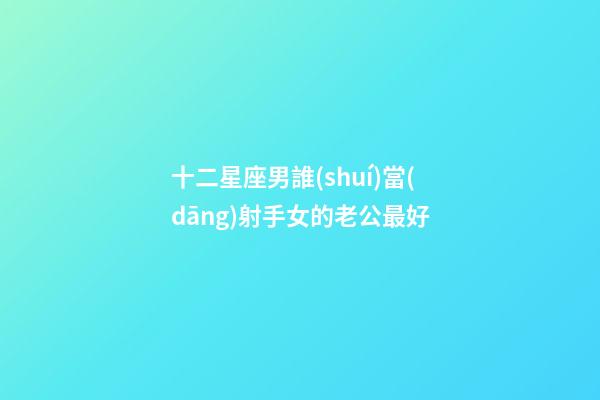十二星座男誰(shuí)當(dāng)射手女的老公最好-第1張-星座運(yùn)勢(shì)-玄機(jī)派