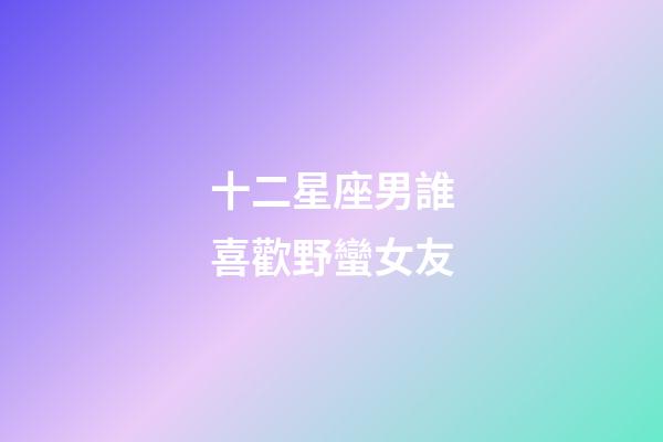 十二星座男誰喜歡野蠻女友
