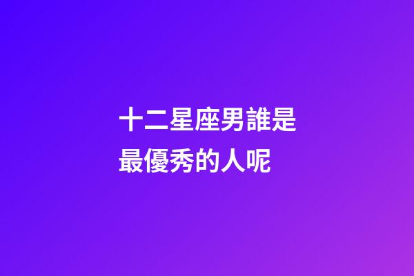 十二星座男誰是最優秀的人呢-第1張-星座運勢-玄機派