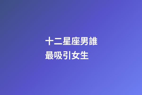 十二星座男誰最吸引女生-第1張-星座運勢-玄機(jī)派