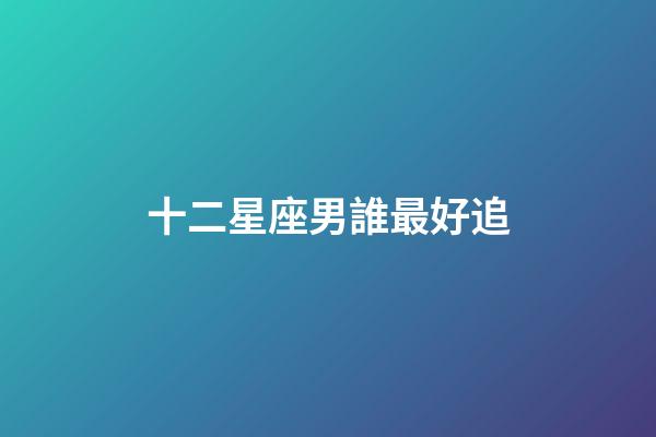 十二星座男誰最好追-第1張-星座運勢-玄機派