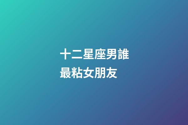 十二星座男誰最粘女朋友-第1張-星座運勢-玄機派