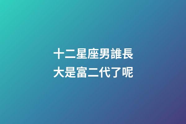 十二星座男誰長大是富二代了呢-第1張-星座運勢-玄機派