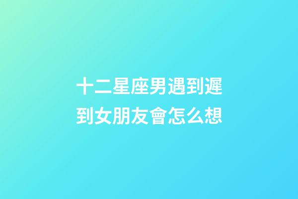 十二星座男遇到遲到女朋友會怎么想-第1張-星座運(yùn)勢-玄機(jī)派