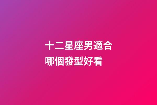 十二星座男適合哪個發型好看-第1張-星座運勢-玄機派