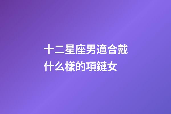 十二星座男適合戴什么樣的項鏈女-第1張-星座運勢-玄機派