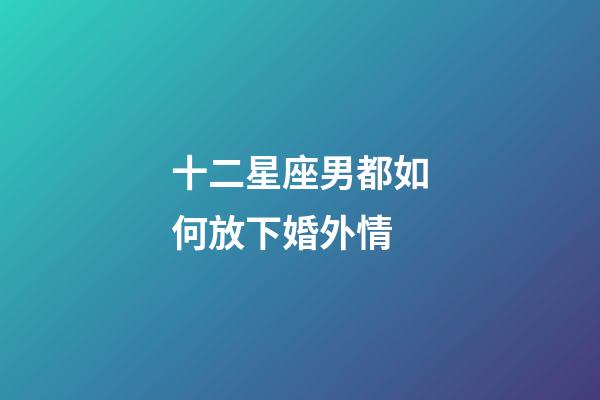 十二星座男都如何放下婚外情-第1張-星座運勢-玄機派