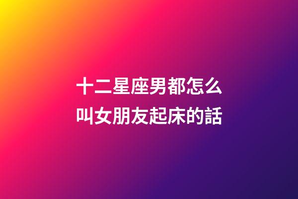 十二星座男都怎么叫女朋友起床的話-第1張-星座運(yùn)勢(shì)-玄機(jī)派