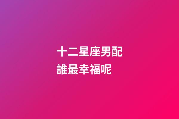 十二星座男配誰最幸福呢-第1張-星座運勢-玄機派