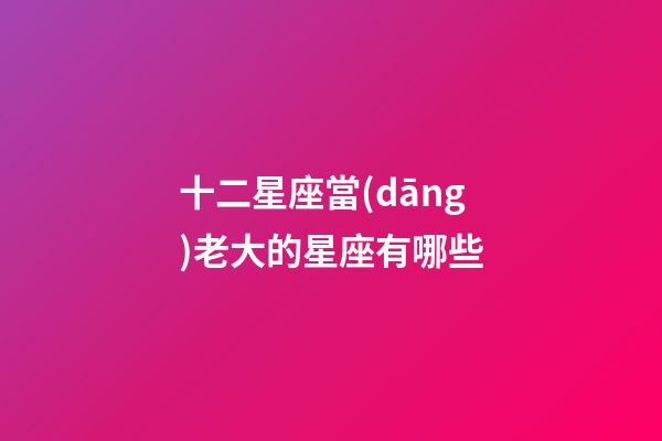 十二星座當(dāng)老大的星座有哪些-第1張-星座運(yùn)勢(shì)-玄機(jī)派