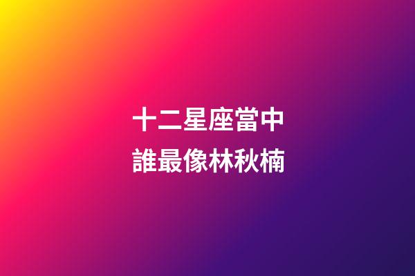 十二星座當中誰最像林秋楠-第1張-星座運勢-玄機派