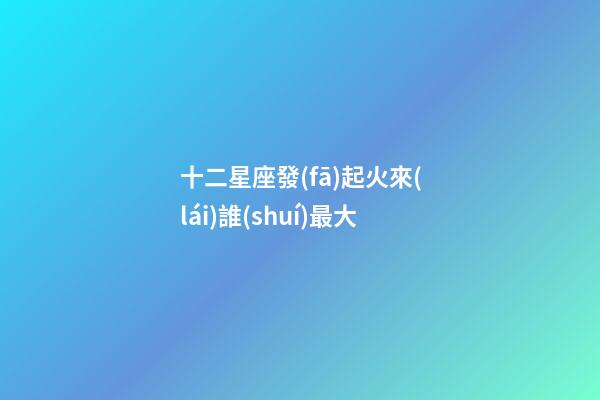 十二星座發(fā)起火來(lái)誰(shuí)最大-第1張-星座運(yùn)勢(shì)-玄機(jī)派
