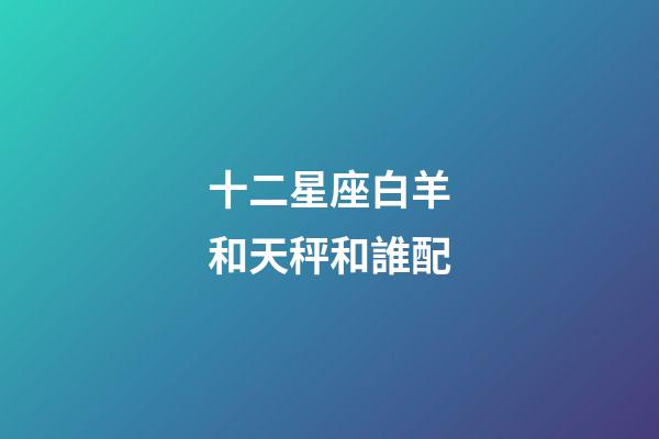 十二星座白羊和天秤和誰配-第1張-星座運勢-玄機派