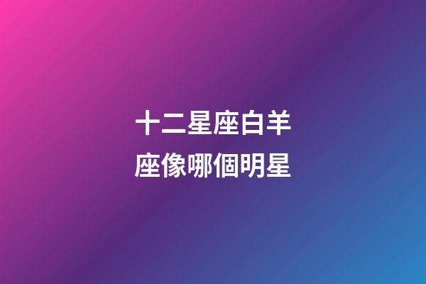 十二星座白羊座像哪個明星-第1張-星座運勢-玄機派