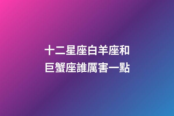 十二星座白羊座和巨蟹座誰厲害一點-第1張-星座運勢-玄機派