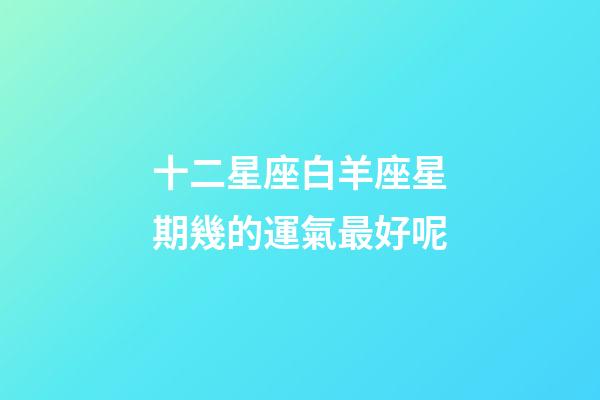 十二星座白羊座星期幾的運氣最好呢-第1張-星座運勢-玄機派