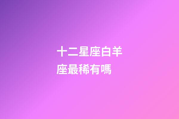 十二星座白羊座最稀有嗎-第1張-星座運勢-玄機派
