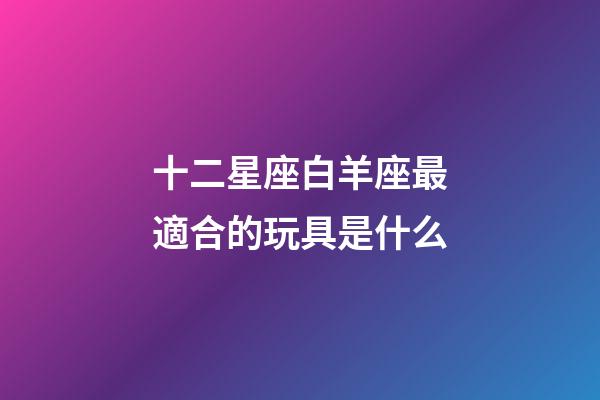 十二星座白羊座最適合的玩具是什么-第1張-星座運(yùn)勢(shì)-玄機(jī)派