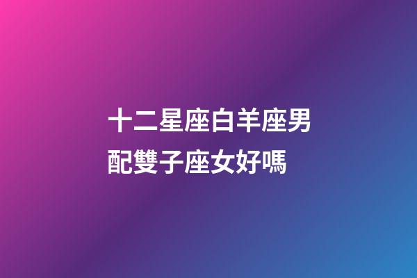 十二星座白羊座男配雙子座女好嗎-第1張-星座運勢-玄機派
